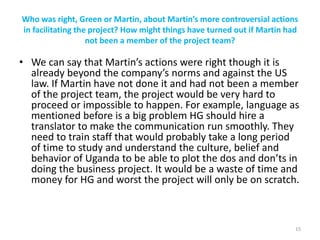 Who was right, Green or Martin, about Martin’s more controversial actions
in facilitating the project? How might things have turned out if Martin had
not been a member of the project team?
• We can say that Martin’s actions were right though it is
already beyond the company’s norms and against the US
law. If Martin have not done it and had not been a member
of the project team, the project would be very hard to
proceed or impossible to happen. For example, language as
mentioned before is a big problem HG should hire a
translator to make the communication run smoothly. They
need to train staff that would probably take a long period
of time to study and understand the culture, belief and
behavior of Uganda to be able to plot the dos and don’ts in
doing the business project. It would be a waste of time and
money for HG and worst the project will only be on scratch.
15
 