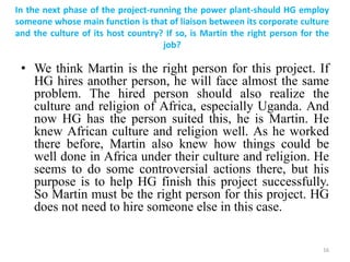 In the next phase of the project-running the power plant-should HG employ
someone whose main function is that of liaison between its corporate culture
and the culture of its host country? If so, is Martin the right person for the
job?
• We think Martin is the right person for this project. If
HG hires another person, he will face almost the same
problem. The hired person should also realize the
culture and religion of Africa, especially Uganda. And
now HG has the person suited this, he is Martin. He
knew African culture and religion well. As he worked
there before, Martin also knew how things could be
well done in Africa under their culture and religion. He
seems to do some controversial actions there, but his
purpose is to help HG finish this project successfully.
So Martin must be the right person for this project. HG
does not need to hire someone else in this case.
16
 
