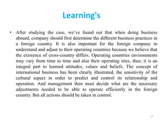 Learning's
• After studying the case, we’ve found out that when doing business
aboard, company should first determine the different business practices in
a foreign country. It is also important for the foreign company to
understand and adjust to their operating countries because we believe that
the existence of cross-country differs. Operating countries environments
may vary from time to time and also their operating sites, thus; it is an
integral part to learned attitudes, values and beliefs. The concept of
international business has been clearly illustrated, the sensitivity of the
cultural aspect in order to predict and control its relationship and
operation. And management then must decide what are the necessary
adjustments needed to be able to operate efficiently in the foreign
country. But all actions should be taken in control.
17
 