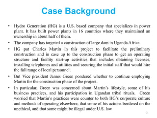 Case Background
• Hydro Generation (HG) is a U.S. based company that specializes in power
plant. It has built power plants in 16 countries where they maintained an
ownership in about half of them.
• The company has targeted a construction of large dam in Uganda Africa.
• HG put Charles Martin in this project to facilitate the preliminary
construction and in case up to the construction phase to get an operating
structure and facility start-up activities that includes obtaining licenses,
installing telephones and utilities and securing the initial staff that would hire
the full range of local personnel.
• But Vice president James Green pondered whether to continue employing
Martin for the construction phase of the project.
• In particular, Green was concerned about Martin’s lifestyle, some of his
business practices, and his participation in Ugandan tribal rituals. Green
worried that Martin’s practices were counter to both HG’s corporate culture
and methods of operating elsewhere, that some of his actions bordered on the
unethical, and that some might be illegal under U.S. law
2
 