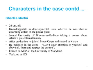 Characters in the case contd….
Charles Martin
• 26 yrs. old
• Knowledgeable in developmental issue wherein he was able at
disarming critics of the power plant
• Joined University of Wisconsin-Madison taking a course about
Africa’s pre-colonial history
• After graduation he joined Peace Corps and served in Kenya
• He believed in the creed – “Don’t draw attention to yourself, and
above all, learn and respect the culture”.
• Earned an MBA at the University of Maryland
• Took job at HG
6
 
