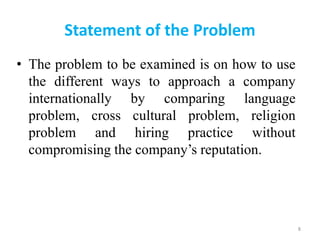 Statement of the Problem
• The problem to be examined is on how to use
the different ways to approach a company
internationally by comparing language
problem, cross cultural problem, religion
problem and hiring practice without
compromising the company’s reputation.
8
 