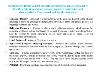 International Business must evaluate sure business practices to ensure
that they take into account national norms in their behavioral
characteristics. They should look for the following:
• Language Barrier – Although it was mentioned in the case that English is the official
language it has to be consider the language used by most of the indigenous people, the
language of Bantu and Nilotic.
• Religious Concern - Uganda is also a multi religious country which means the
company will have to hire employees fit to work from any religion and should know
how to respect to those belonging to all other religions in order to avoid
discrimination of workforce.
• Local Business Practices – Nepotism is a norm
• Behavioral Practices affecting business - Attitude and values affect business
behavior, from what products to sell to how to organize, finance, manage, and control
operations.
• Economy – Uganda agriculture employs 80% of the workforce. Coffee and fish are
the largest export. Foreign investment has slowly returned after the reign of the brutal
corrupt dictator Idi Amin (1971 – 1979). They are also a lower income country where
in 4 out of 10 people live or less than a dollar a day.
• Political – People are involved in corruption. One of the most corrupt countries.
 