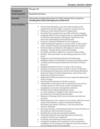 Duration:-Feb 2016 -Tilldate
Designation
Manager HR
SectorExposure Hospitality &wellness.
Key Role Individually managing HR position for all the existing Hotel properties.
HandlingMorethan200employeesatPAN level
Responsibilities
 Initiated best HR policy as per the Understanding of the
organization fromall angles- manpower, culture, process.
 Setting up of the Human Resources Department
 Formed all the essential Start up of HR within the company.
 Designing different Forms and Formats i.e. designing HR MIS
for Attrition, Recruitments, HR Reports, Headcount, Exit
Interviews and Employee Personal Records
 Prepared EmployeeHandbook for the employees ,
 Understanding the employee’s concern,settle it and counsel
where required thereby ensuring high employee retention
 Daily &weekly coordination withemployees and centers
managers through, phone, email and messages.
 Formulate and ensure adherence to policies & procedure
 Monthly HR visits/Audits forall existing properties at PAN
Level.
 Employee Accommodation,Benefits & Entitlements .
 Handling vendors ( consultants & contractual staffing vendors
 Liaising with Government Authorities like ESIC, Provident
Fund, etc.
 Handling Attendance & leave records of all Locations.
 Sending circularsand notices in all the centers at PANLevel.
 Coordinating with Operations Directorand Setting Monthly &
Quarterly Targets forall the departments and locations and
implement incentive Structure.
 Making KPI& KRA documents forevery important department
of the company.
 Continuous Recruitment forall the Locations.
 Responsible forthe end to end recruitment process with an
average attrition of 3%-5% per month, including mid-
management and senior-management positions.
 Worked closely with the department heads
to create manpower budgets forthe financial year and
formulate the recruitment plan thereafter.
 Manpower Planning ,End to end recruitment and selection
activities
 Minimizing Cost to the company, by recruiting staff fromsocial
media, Head Hunting ,campus recruitment, Institutes
&Academy placements ,references , free job portals and
resumes data bank.
 Sourcing, selection, on boarding & Induction of key Positions at
the Corporate Officeand other locations.
 Handling the joining and rejoining formalities.
 Preparing Induction chart & giving induction about the
company to all the new employees.
 Preparing and explaining job description to new joiners.
 Arrange for meeting new consultancy’s whocan give best
candidates for the company and negotiate and convincethem
for providing us best services possible.
 