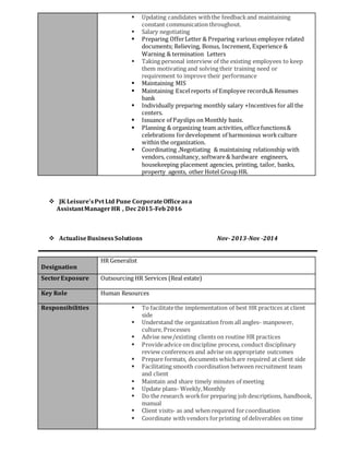 Updating candidates withthe feedbackand maintaining
constant communication throughout.
 Salary negotiating
 Preparing OfferLetter & Preparing various employee related
documents; Relieving, Bonus, Increment, Experience &
Warning & termination Letters
 Taking personal interview of the existing employees to keep
them motivating and solving their training need or
requirement to improve their performance
 Maintaining MIS
 Maintaining Excelreports of Employee records,& Resumes
bank
 Individually preparing monthly salary +Incentives for all the
centers.
 Issuance of Payslips on Monthly basis.
 Planning & organizing team activities, officefunctions&
celebrations fordevelopment of harmonious workculture
within the organization.
 Coordinating ,Negotiating & maintaining relationship with
vendors, consultancy, software& hardware engineers,
housekeeping placement agencies, printing, tailor, banks,
property agents, other Hotel Group HR.
 JK Leisure’sPvt Ltd Pune CorporateOfficeasa
AssistantManagerHR , Dec2015-Feb2016
 ActualiseBusinessSolutions Nov-2013-Nov -2014
Designation
HR Generalist
SectorExposure Outsourcing HR Services (Real estate)
Key Role Human Resources
Responsibilities  To facilitatethe implementation of best HR practices at client
side
 Understand the organization from all angles- manpower,
culture, Processes
 Advise new/existing clients on routine HR practices
 Provideadvice on discipline process, conduct disciplinary
review conferences and advise on appropriate outcomes
 Prepare formats, documents whichare required at client side
 Facilitating smooth coordination between recruitment team
and client
 Maintain and share timely minutes of meeting
 Update plans- Weekly,Monthly
 Do the research workfor preparing job descriptions, handbook,
manual
 Client visits- as and when required forcoordination
 Coordinate with vendors forprinting of deliverables on time
 