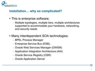 25
 This is enterprise software;
– Multiple topologies, multiple tiers, multiple architectures
supported to accommodate your hardware, networking,
and security needs
 Many interdependent SOA technologies;
– BPEL Process Manager
– Enterprise Service Bus (ESB),
– Oracle Web Services Manager (OWSM)
– Application Integration Architecture (AIA)
– Oracle Service Registry (OSR)
– Oracle Application Server
Installation… why so complicated?
 