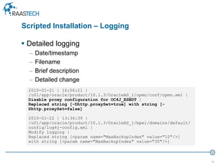 30
 Detailed logging
– Date/timestamp
– Filename
– Brief description
– Detailed change
2010-01-21 | 16:56:21 |
/u01/app/oracle/product/10.1.3/OracleAS_1/opmn/conf/opmn.xml |
Disable proxy configuration for OC4J_ESBDT |
Replaced string [-Dhttp.proxySet=true] with string [-
Dhttp.proxySet=false]
2010-01-22 | 13:36:39 |
/u01/app/oracle/product/10.1.3/OracleAS_1/bpel/domains/default/
config/log4j-config.xml |
Modify logging |
Replaced string [<param name="MaxBackupIndex" value="10"/>]
with string [<param name="MaxBackupIndex" value="30"/>]
Scripted Installation – Logging
 