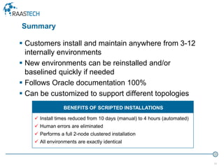 31
 Customers install and maintain anywhere from 3-12
internally environments
 New environments can be reinstalled and/or
baselined quickly if needed
 Follows Oracle documentation 100%
 Can be customized to support different topologies
 Install times reduced from 10 days (manual) to 4 hours (automated)
 Human errors are eliminated
 Performs a full 2-node clustered installation
 All environments are exactly identical
BENEFITS OF SCRIPTED INSTALLATIONS
Summary
 