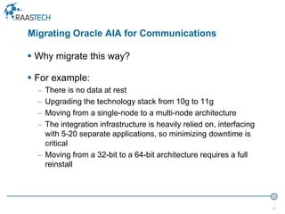 37
 Why migrate this way?
 For example:
– There is no data at rest
– Upgrading the technology stack from 10g to 11g
– Moving from a single-node to a multi-node architecture
– The integration infrastructure is heavily relied on, interfacing
with 5-20 separate applications, so minimizing downtime is
critical
– Moving from a 32-bit to a 64-bit architecture requires a full
reinstall
Migrating Oracle AIA for Communications
 