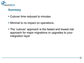 42
 Cutover time reduced to minutes
 Minimal to no impact on operations
 The ‘cutover’ approach is the fasted and lowest risk
approach for major migrations or upgrades to your
integration layer
Summary
 