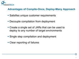 48
 Satisfies unique customer requirements
 Decouple compilation from deployment
 Create a single set of JARs that can be used to
deploy to any number of target environments
 Single step compilation and deployment
 Clear reporting of failures
Advantages of Compile-Once, Deploy-Many Approach
 