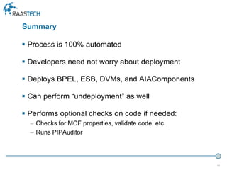 49
 Process is 100% automated
 Developers need not worry about deployment
 Deploys BPEL, ESB, DVMs, and AIAComponents
 Can perform “undeployment” as well
 Performs optional checks on code if needed:
– Checks for MCF properties, validate code, etc.
– Runs PIPAuditor
Summary
 