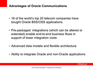 54
Advantages of Oracle Communications
• 16 of the world’s top 20 telecom companies have
bought Oracle BSS/OSS applications.
• Pre-packaged integrations (which can be altered or
extended) enable end-to-end business flows in
support of lower integration costs
• Advanced data models and flexible architecture
• Ability to integrate Oracle and non-Oracle applications
© 2010 Oracle Corporation – Proprietary and Confidential
 