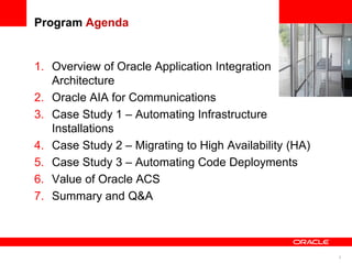 3
Program Agenda
1. Overview of Oracle Application Integration
Architecture
2. Oracle AIA for Communications
3. Case Study 1 – Automating Infrastructure
Installations
4. Case Study 2 – Migrating to High Availability (HA)
5. Case Study 3 – Automating Code Deployments
6. Value of Oracle ACS
7. Summary and Q&A
 