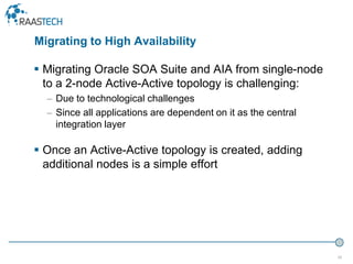 36
 Migrating Oracle SOA Suite and AIA from single-node
to a 2-node Active-Active topology is challenging:
– Due to technological challenges
– Since all applications are dependent on it as the central
integration layer
 Once an Active-Active topology is created, adding
additional nodes is a simple effort
Migrating to High Availability
 