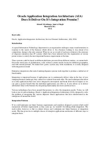 Oracle Application Integration Architecture (AIA)
Does It Deliver On It’s Integration Promise?
Ahmed Aboulnaga, Apurva Singh
Raastech, Inc.
USA
Keywords:
Oracle, Application Integration Architecture, Service Oriented Architecture, AIA, SOA
Introduction
A typical Information Technology department in an organization undergoes many transformations in
response to the needs of the business which drives it. In a business looking to stay ahead of its
competition, change is the only constant. What we see as a result of such an evolution is the existence
of disparate enterprise-class IT systems which have been inducted into the organization at various
points in time to satisfy the most important business requirements at the time.
These systems could be based on different platforms, procured from different vendors, or custom built.
Given the torrid pace of globalization, some of these systems maybe located in different geographies
and with outside partners. No matter how good a system may work standalone, it is rarely designed
with integration in mind.
Enterprise integration is the task of making disparate systems work together to produce a unified set of
functionality.
Integration is important because if applications are to continuously deliver value in the face of ever
changing business landscape, they cannot live isolated from each other. We need techniques that allow
us to take applications that were never designed to interoperate and break down the stovepipes so we
can gain a greater benefit that the individual applications can offer us. It also allows us to deliver
substantial value to the business by integrating functionality into more useful services.
Various technologies have been around that promise to solve the integration puzzle. Today we will
look at one of such technology, Oracle’s Application Integration Architecture (AIA), designed to solve
the problem of integrating the various disparate Oracle applications that have mushroomed in the
enterprises all around the world.
Integration Patterns
If we could anticipate our future business requirements and somehow designed a system which could
incorporate all future requirements as they came up, we wouldn’t be talking about integration. The
stark reality, however, is that we almost always can’t anticipate our future business or integration
needs. This has given rise to multiple classes of enterprise applications and dozens of different ways to
integrate them.
 