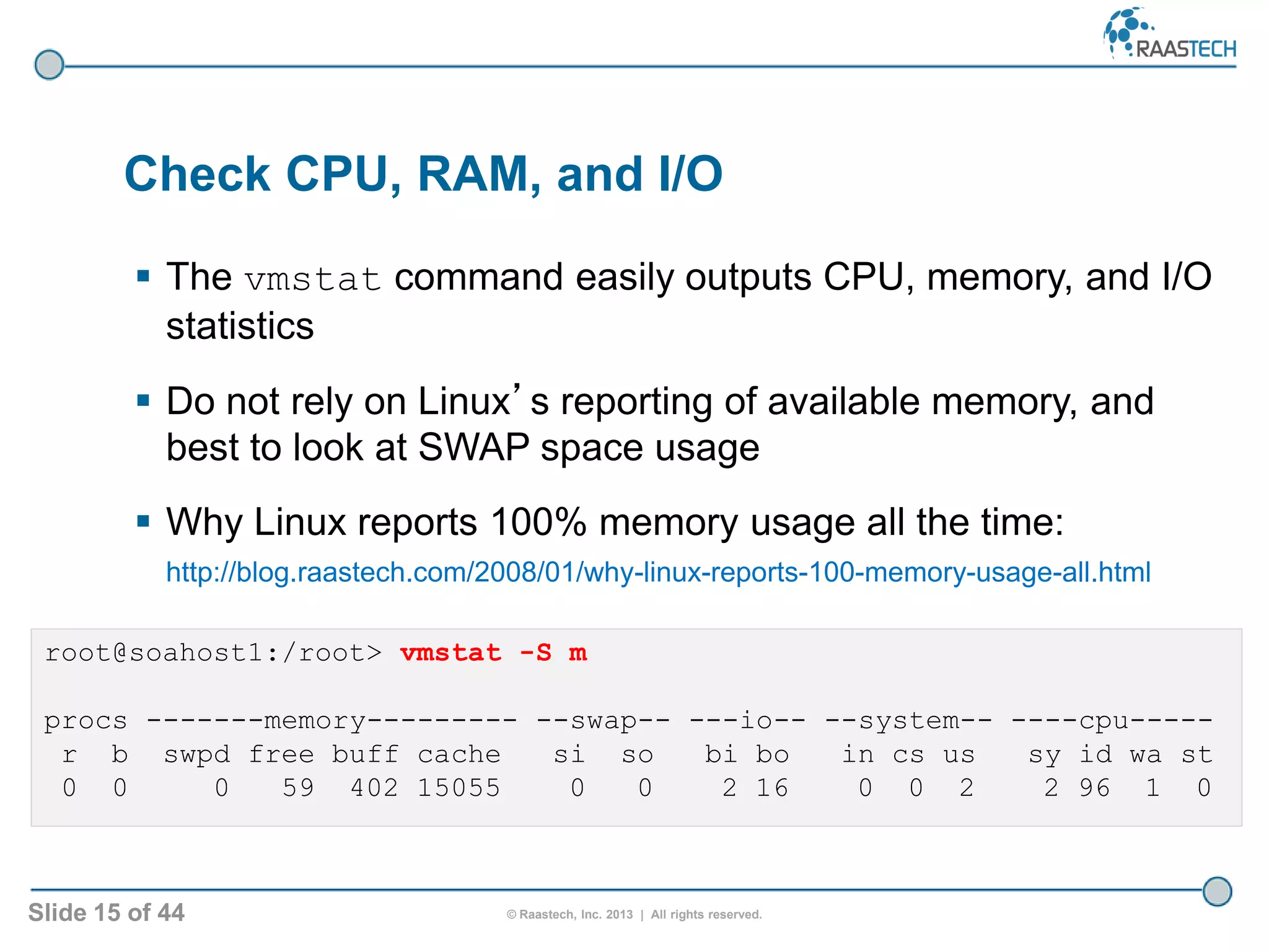 Slide 15 of 44 © Raastech, Inc. 2013 | All rights reserved.
 The vmstat command easily outputs CPU, memory, and I/O
statistics
 Do not rely on Linux’s reporting of available memory, and
best to look at SWAP space usage
 Why Linux reports 100% memory usage all the time:
http://blog.raastech.com/2008/01/why-linux-reports-100-memory-usage-all.html
Check CPU, RAM, and I/O
root@soahost1:/root> vmstat -S m
procs -------memory--------- --swap-- ---io-- --system-- ----cpu-----
r b swpd free buff cache si so bi bo in cs us sy id wa st
0 0 0 59 402 15055 0 0 2 16 0 0 2 2 96 1 0
 