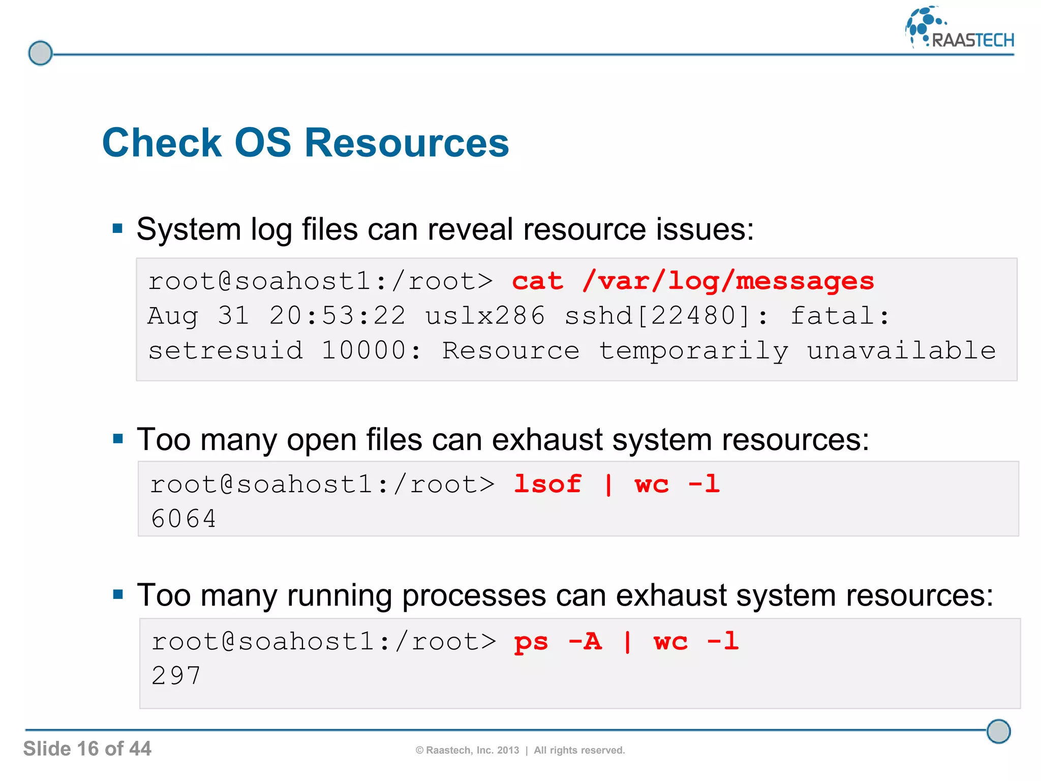 Slide 16 of 44 © Raastech, Inc. 2013 | All rights reserved.
 System log files can reveal resource issues:
Check OS Resources
root@soahost1:/root> cat /var/log/messages
Aug 31 20:53:22 uslx286 sshd[22480]: fatal:
setresuid 10000: Resource temporarily unavailable
root@soahost1:/root> ps -A | wc -l
297
root@soahost1:/root> lsof | wc -l
6064
 Too many open files can exhaust system resources:
 Too many running processes can exhaust system resources:
 