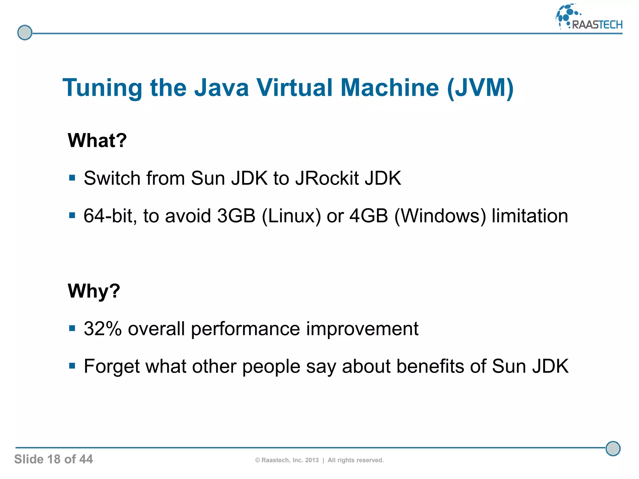 Slide 18 of 44 © Raastech, Inc. 2013 | All rights reserved.
Tuning the Java Virtual Machine (JVM)
What?
 Switch from Sun JDK to JRockit JDK
 64-bit, to avoid 3GB (Linux) or 4GB (Windows) limitation
Why?
 32% overall performance improvement
 Forget what other people say about benefits of Sun JDK
 
