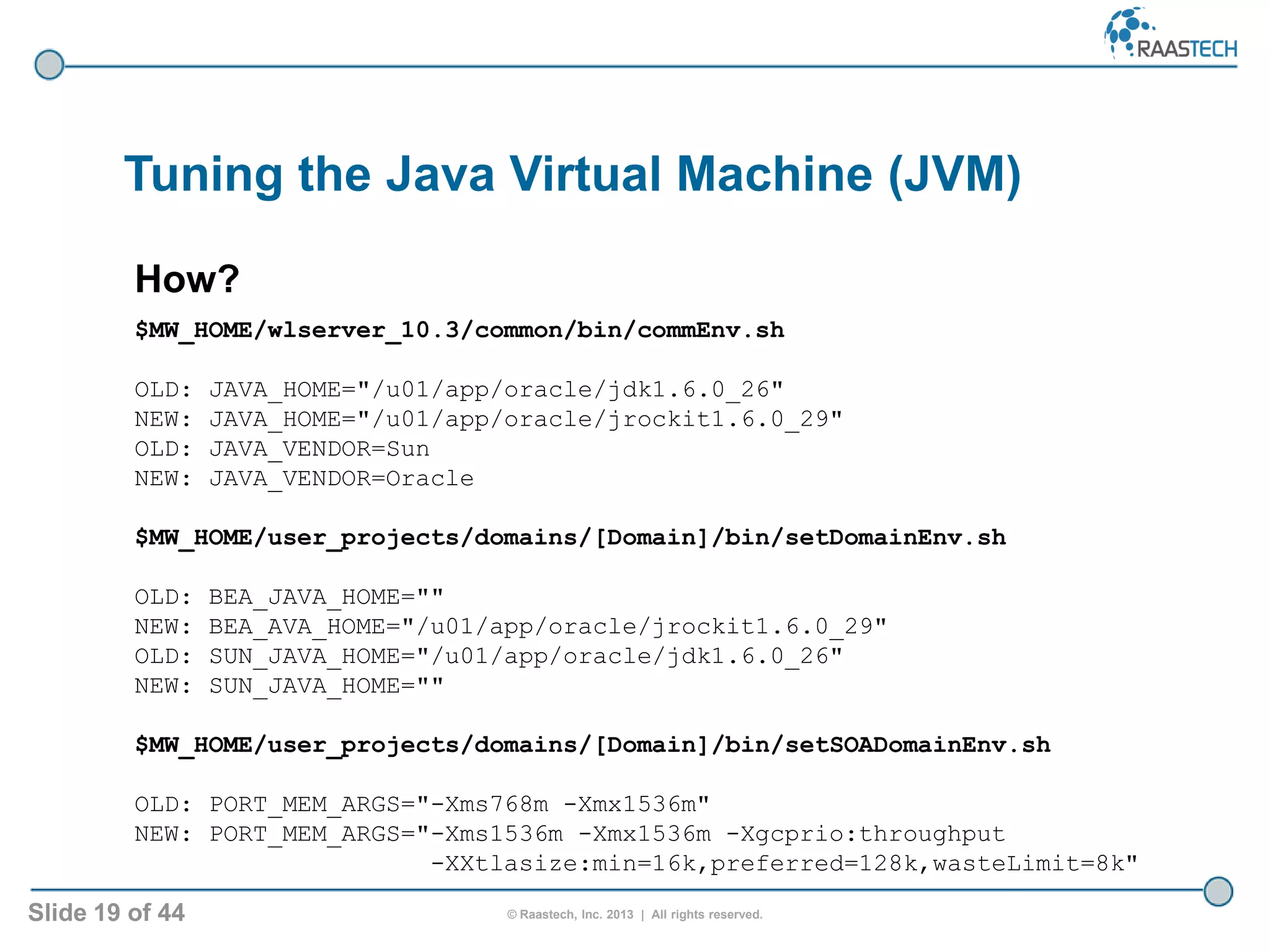 Slide 19 of 44 © Raastech, Inc. 2013 | All rights reserved.
Tuning the Java Virtual Machine (JVM)
How?
$MW_HOME/wlserver_10.3/common/bin/commEnv.sh
OLD: JAVA_HOME="/u01/app/oracle/jdk1.6.0_26"
NEW: JAVA_HOME="/u01/app/oracle/jrockit1.6.0_29"
OLD: JAVA_VENDOR=Sun
NEW: JAVA_VENDOR=Oracle
$MW_HOME/user_projects/domains/[Domain]/bin/setDomainEnv.sh
OLD: BEA_JAVA_HOME=""
NEW: BEA_AVA_HOME="/u01/app/oracle/jrockit1.6.0_29"
OLD: SUN_JAVA_HOME="/u01/app/oracle/jdk1.6.0_26"
NEW: SUN_JAVA_HOME=""
$MW_HOME/user_projects/domains/[Domain]/bin/setSOADomainEnv.sh
OLD: PORT_MEM_ARGS="-Xms768m -Xmx1536m"
NEW: PORT_MEM_ARGS="-Xms1536m -Xmx1536m -Xgcprio:throughput
-XXtlasize:min=16k,preferred=128k,wasteLimit=8k"
 