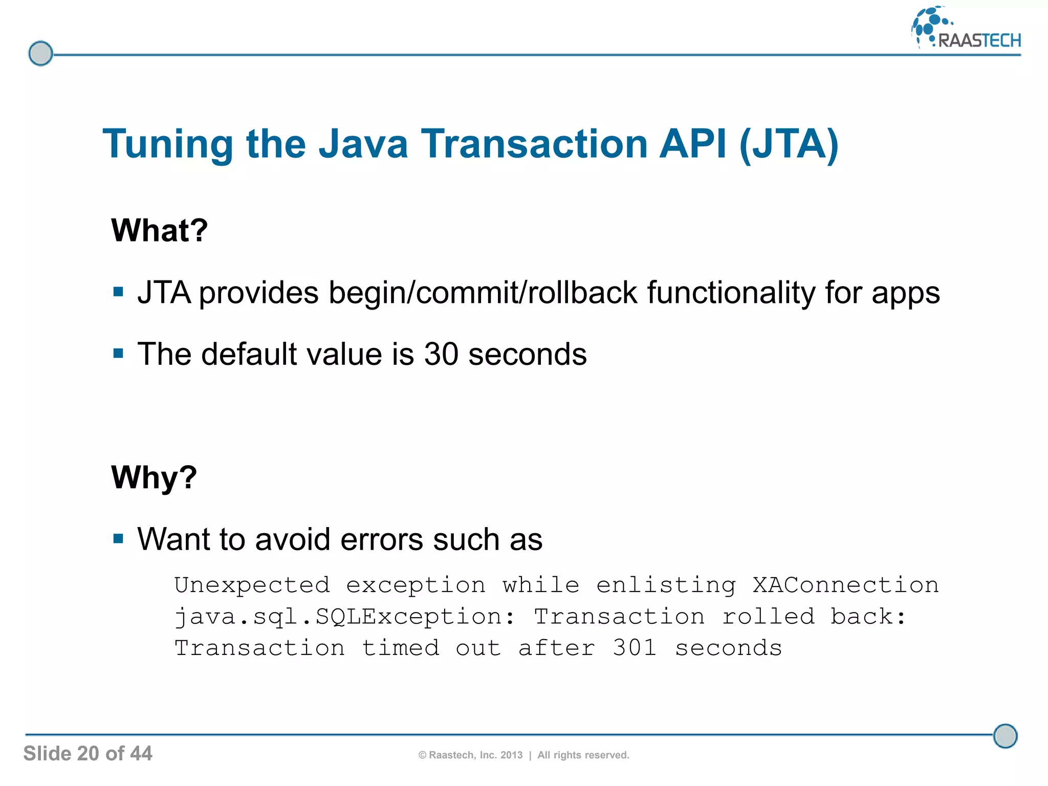 Slide 20 of 44 © Raastech, Inc. 2013 | All rights reserved.
Tuning the Java Transaction API (JTA)
What?
 JTA provides begin/commit/rollback functionality for apps
 The default value is 30 seconds
Why?
 Want to avoid errors such as
Unexpected exception while enlisting XAConnection
java.sql.SQLException: Transaction rolled back:
Transaction timed out after 301 seconds
 