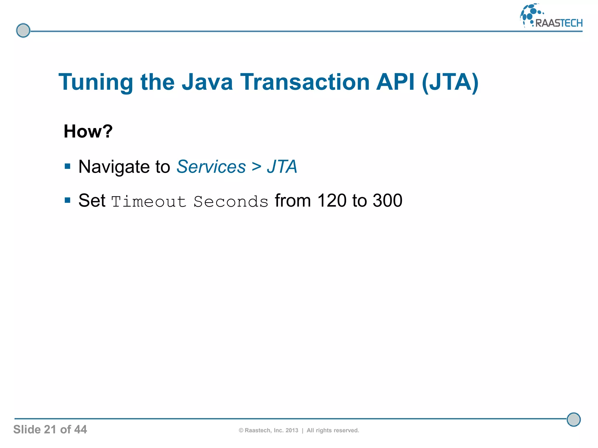 Slide 21 of 44 © Raastech, Inc. 2013 | All rights reserved.
Tuning the Java Transaction API (JTA)
How?
 Navigate to Services > JTA
 Set Timeout Seconds from 120 to 300
 