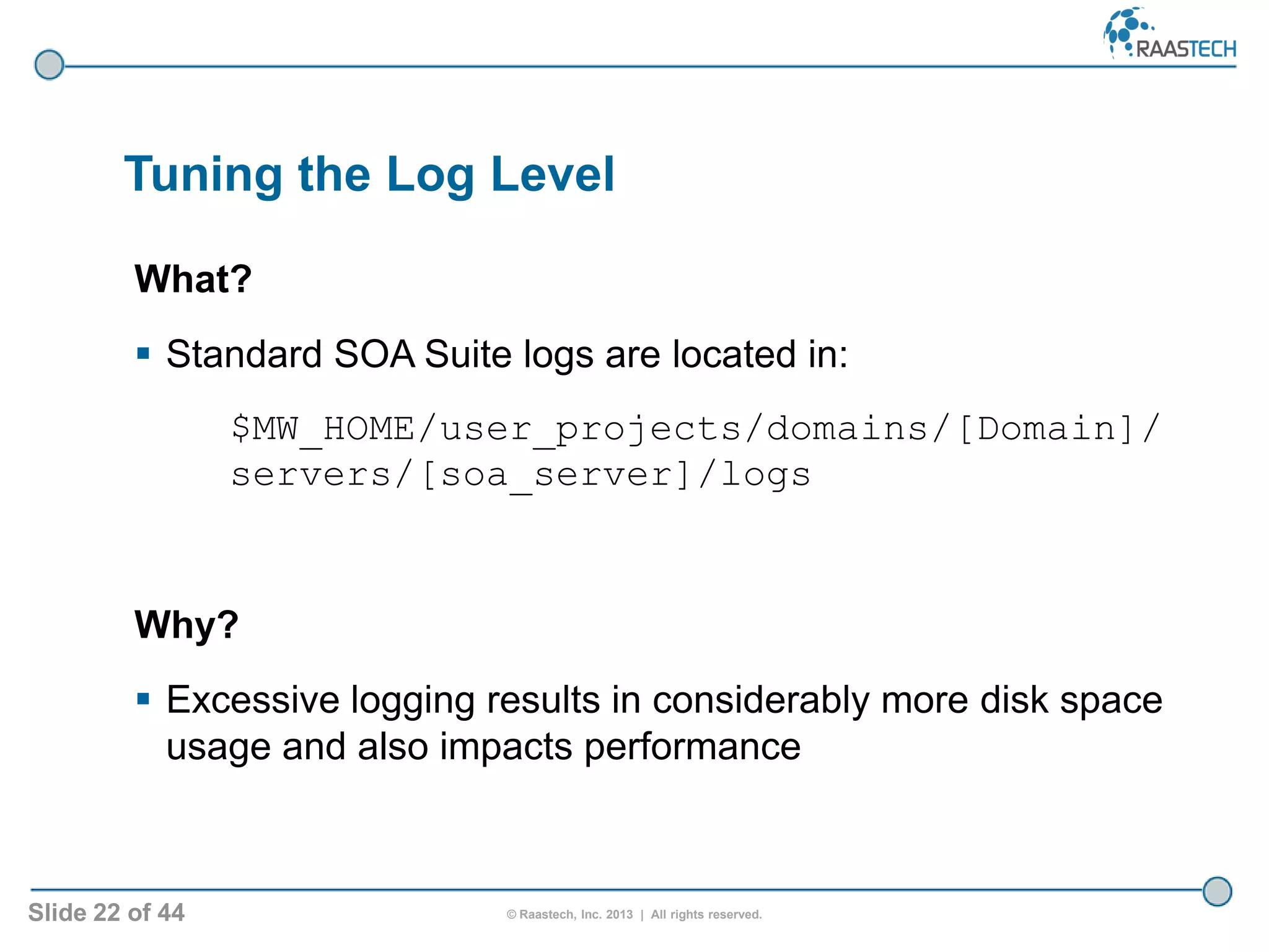 Slide 22 of 44 © Raastech, Inc. 2013 | All rights reserved.
Tuning the Log Level
What?
 Standard SOA Suite logs are located in:
$MW_HOME/user_projects/domains/[Domain]/
servers/[soa_server]/logs
Why?
 Excessive logging results in considerably more disk space
usage and also impacts performance
 