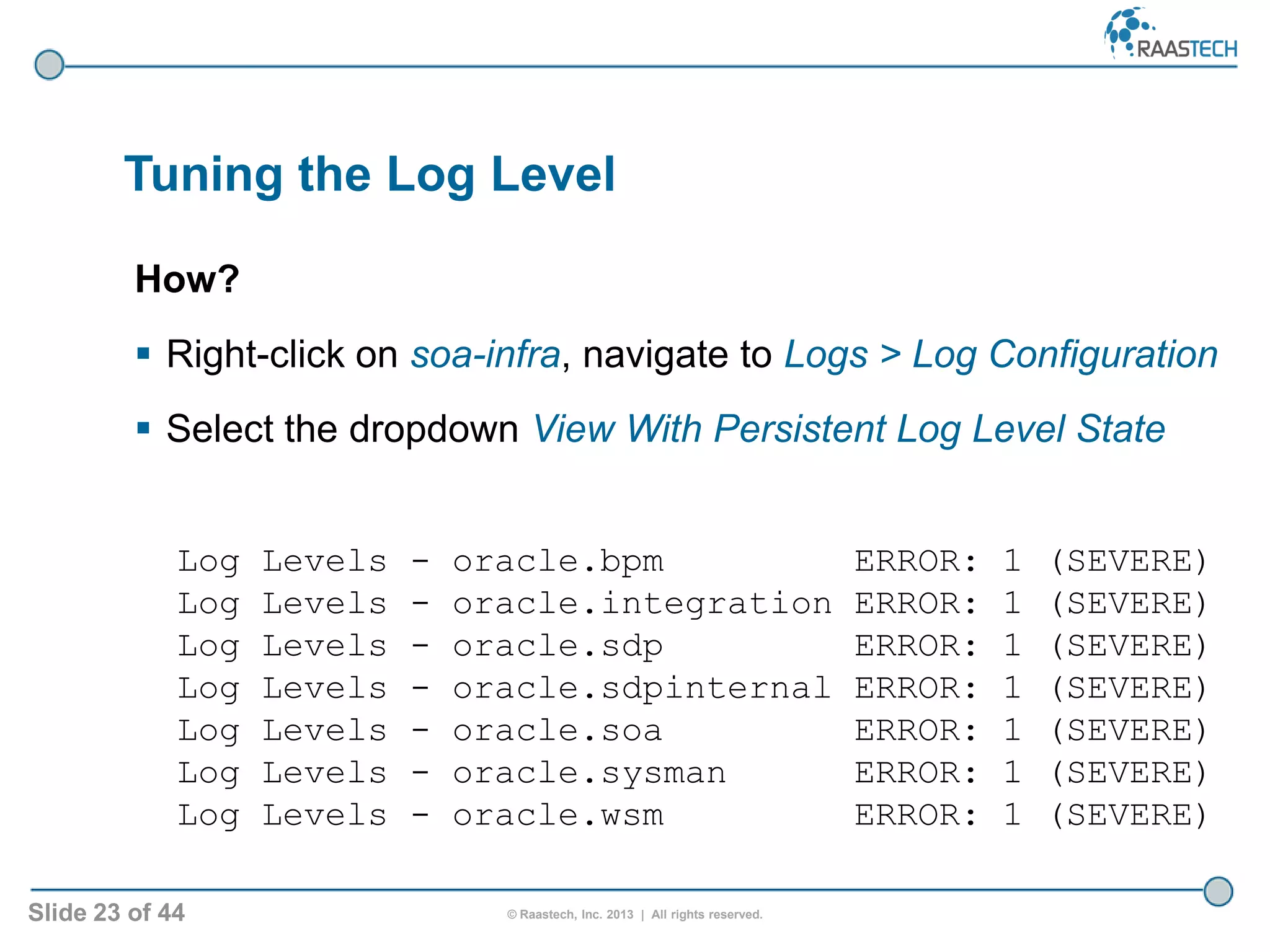 Slide 23 of 44 © Raastech, Inc. 2013 | All rights reserved.
Tuning the Log Level
How?
 Right-click on soa-infra, navigate to Logs > Log Configuration
 Select the dropdown View With Persistent Log Level State
Log Levels - oracle.bpm ERROR: 1 (SEVERE)
Log Levels - oracle.integration ERROR: 1 (SEVERE)
Log Levels - oracle.sdp ERROR: 1 (SEVERE)
Log Levels - oracle.sdpinternal ERROR: 1 (SEVERE)
Log Levels - oracle.soa ERROR: 1 (SEVERE)
Log Levels - oracle.sysman ERROR: 1 (SEVERE)
Log Levels - oracle.wsm ERROR: 1 (SEVERE)
 