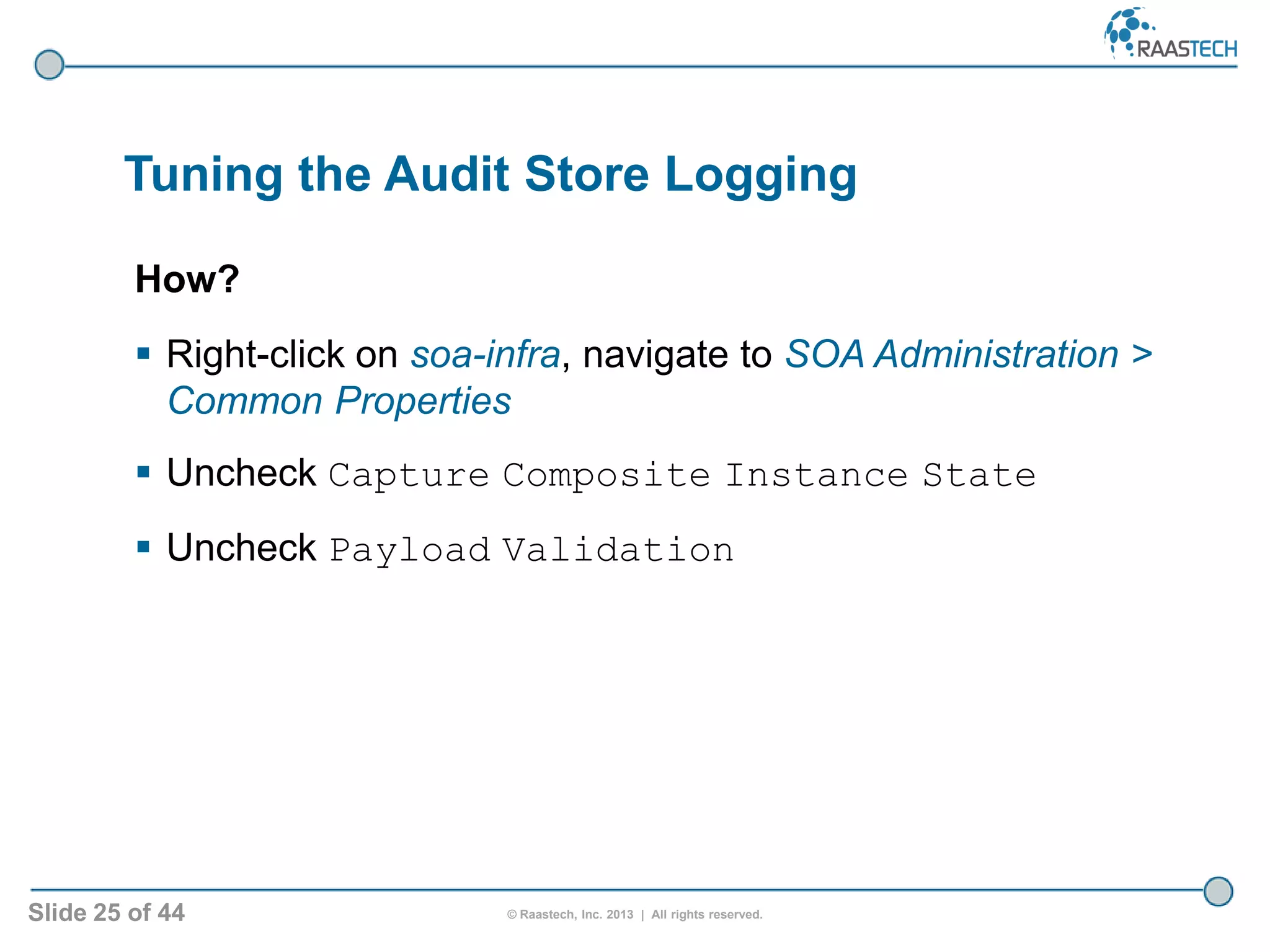 Slide 25 of 44 © Raastech, Inc. 2013 | All rights reserved.
Tuning the Audit Store Logging
How?
 Right-click on soa-infra, navigate to SOA Administration >
Common Properties
 Uncheck Capture Composite Instance State
 Uncheck Payload Validation
 