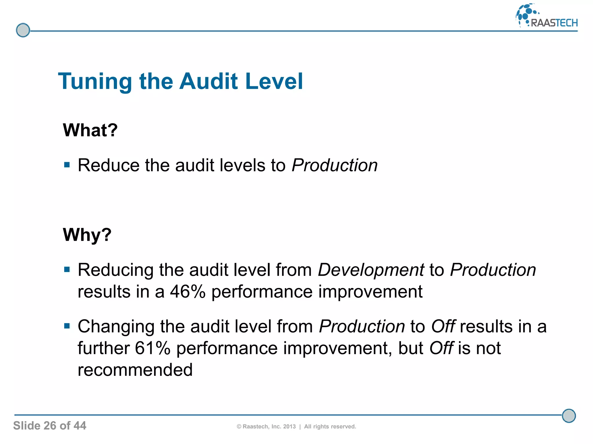 Slide 26 of 44 © Raastech, Inc. 2013 | All rights reserved.
Tuning the Audit Level
What?
 Reduce the audit levels to Production
Why?
 Reducing the audit level from Development to Production
results in a 46% performance improvement
 Changing the audit level from Production to Off results in a
further 61% performance improvement, but Off is not
recommended
 