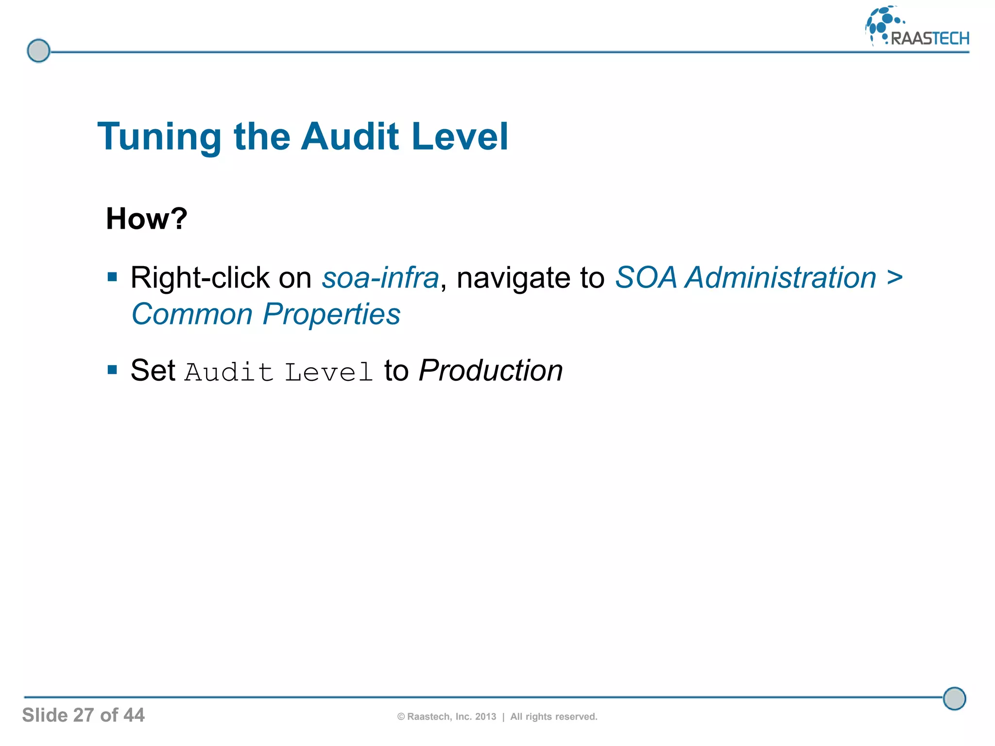 Slide 27 of 44 © Raastech, Inc. 2013 | All rights reserved.
Tuning the Audit Level
How?
 Right-click on soa-infra, navigate to SOA Administration >
Common Properties
 Set Audit Level to Production
 