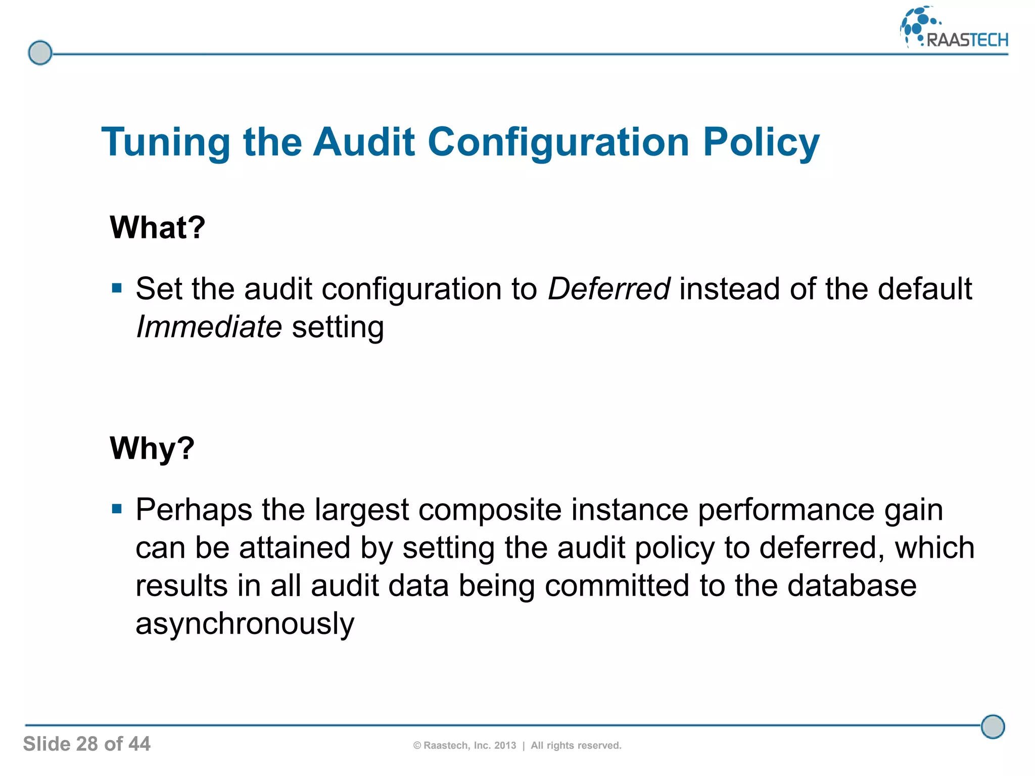 Slide 28 of 44 © Raastech, Inc. 2013 | All rights reserved.
Tuning the Audit Configuration Policy
What?
 Set the audit configuration to Deferred instead of the default
Immediate setting
Why?
 Perhaps the largest composite instance performance gain
can be attained by setting the audit policy to deferred, which
results in all audit data being committed to the database
asynchronously
 