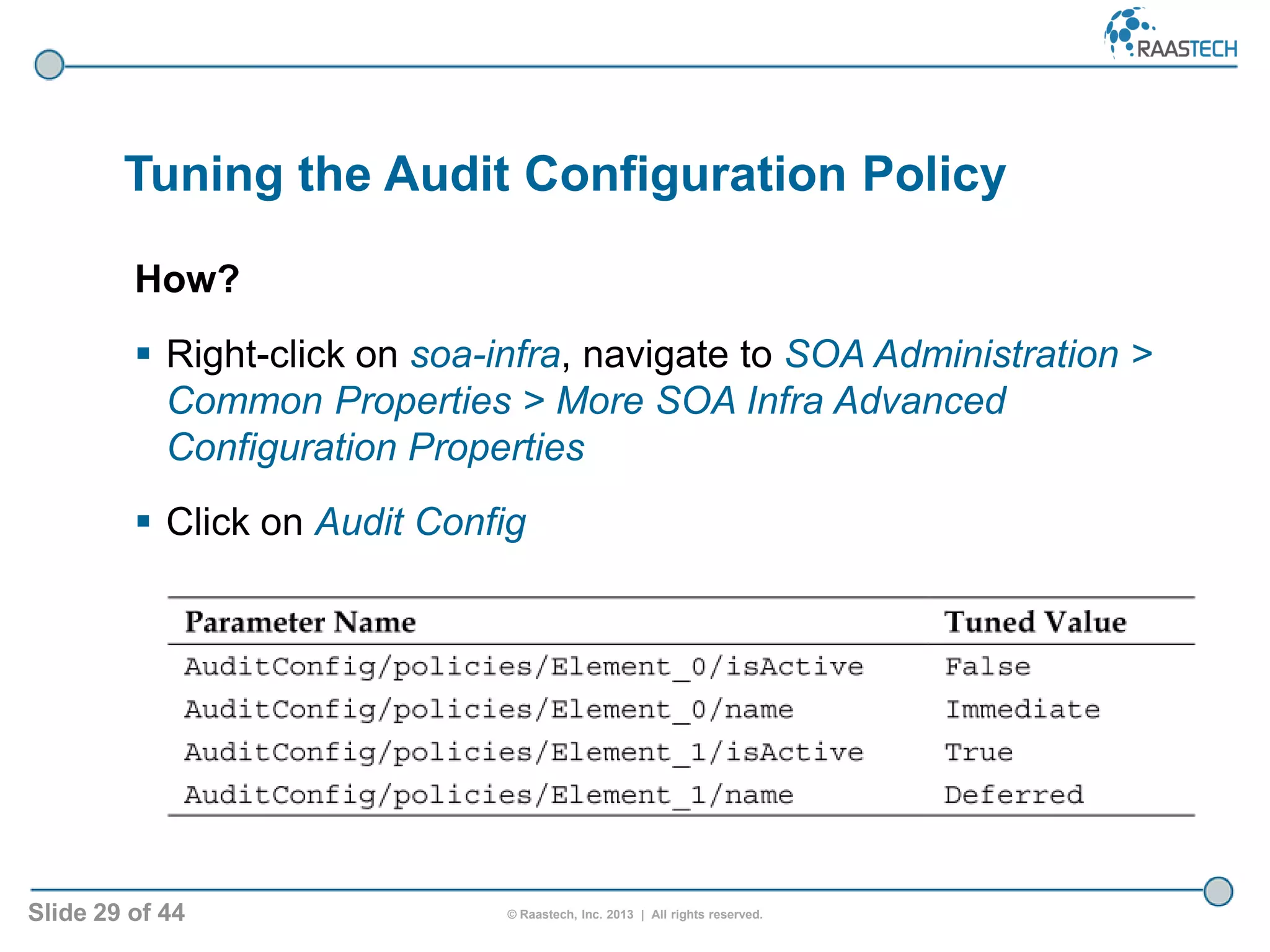 Slide 29 of 44 © Raastech, Inc. 2013 | All rights reserved.
Tuning the Audit Configuration Policy
How?
 Right-click on soa-infra, navigate to SOA Administration >
Common Properties > More SOA Infra Advanced
Configuration Properties
 Click on Audit Config
 