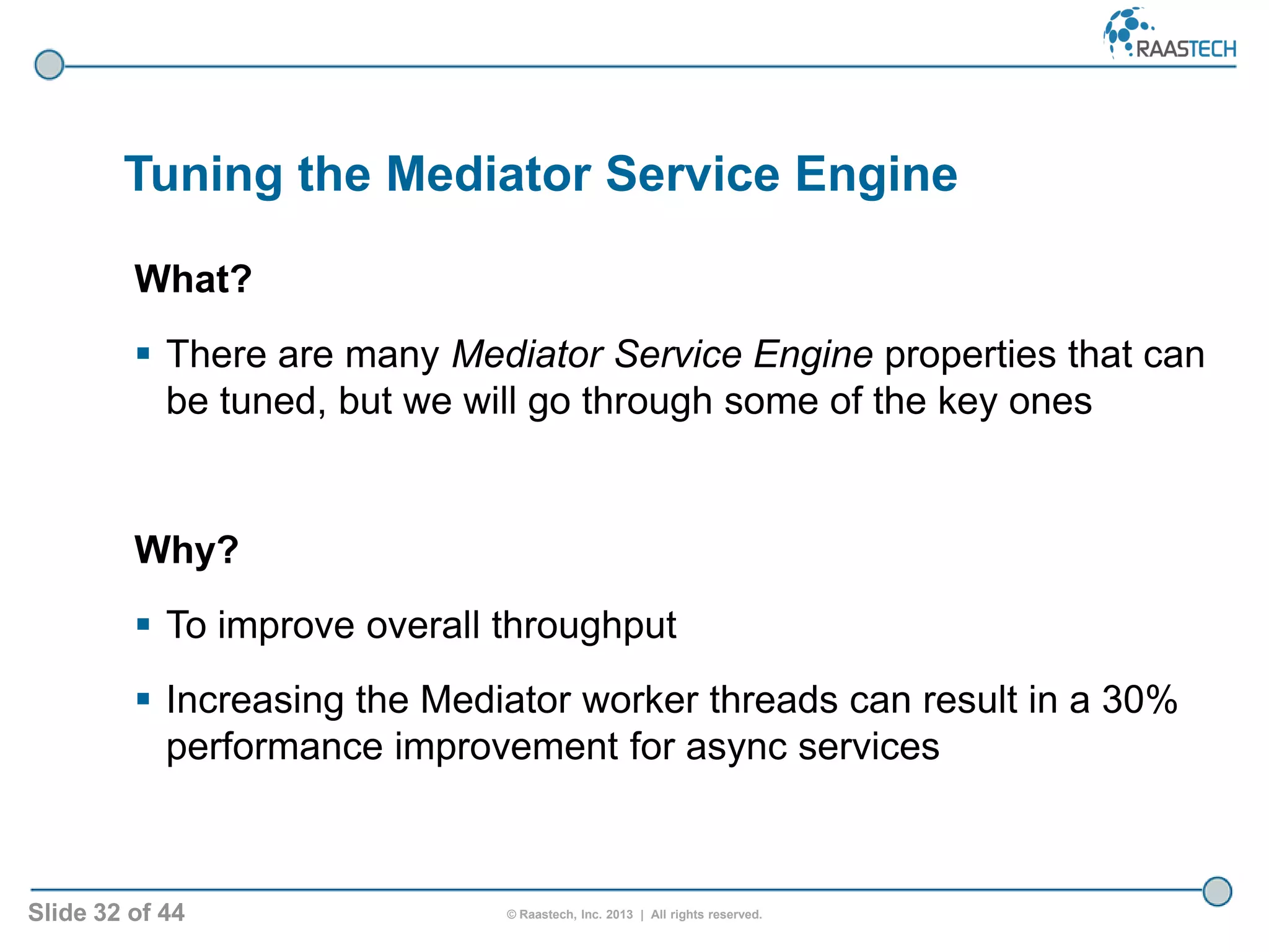 Slide 32 of 44 © Raastech, Inc. 2013 | All rights reserved.
Tuning the Mediator Service Engine
What?
 There are many Mediator Service Engine properties that can
be tuned, but we will go through some of the key ones
Why?
 To improve overall throughput
 Increasing the Mediator worker threads can result in a 30%
performance improvement for async services
 