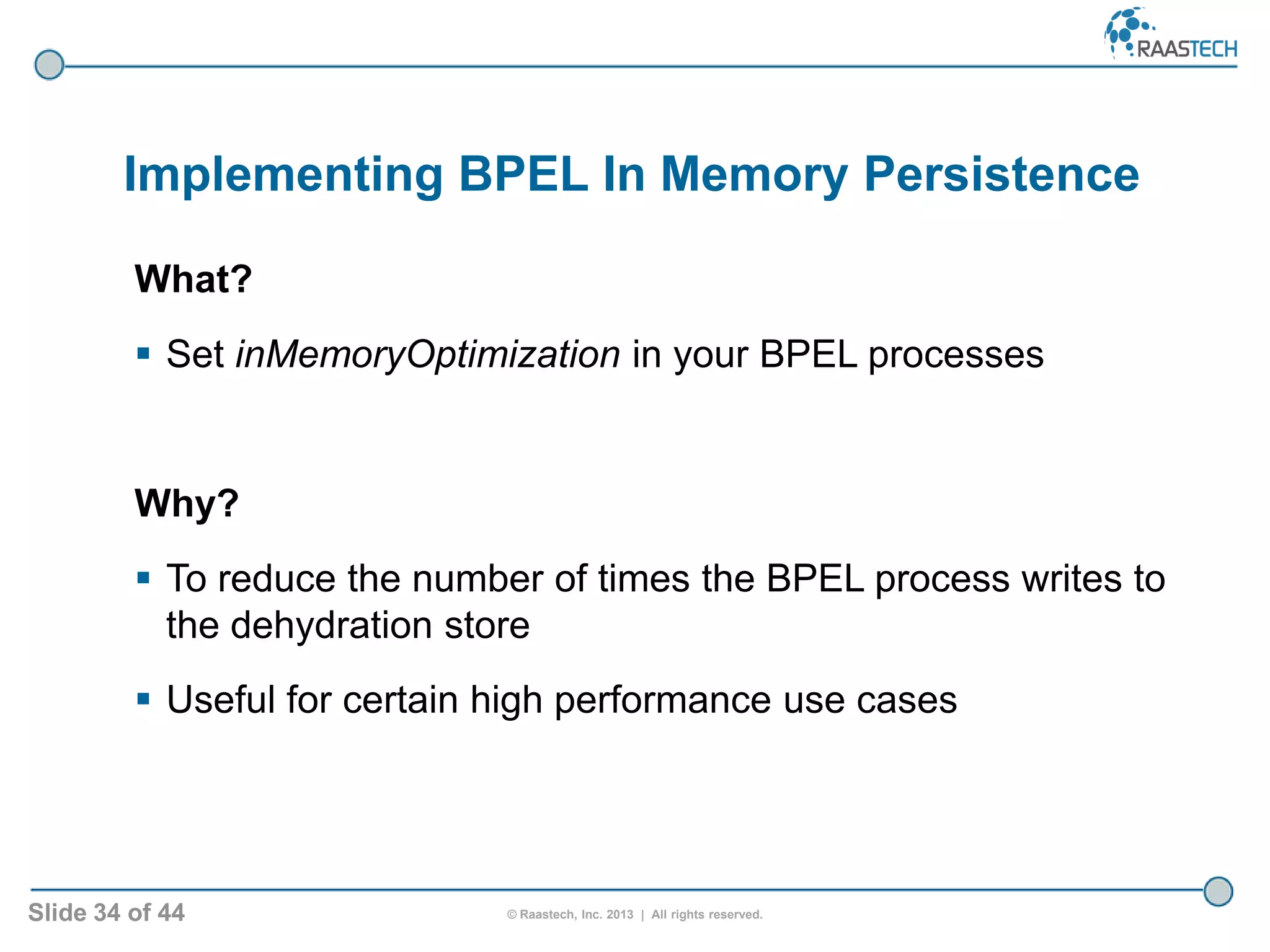 Slide 34 of 44 © Raastech, Inc. 2013 | All rights reserved.
Implementing BPEL In Memory Persistence
What?
 Set inMemoryOptimization in your BPEL processes
Why?
 To reduce the number of times the BPEL process writes to
the dehydration store
 Useful for certain high performance use cases
 