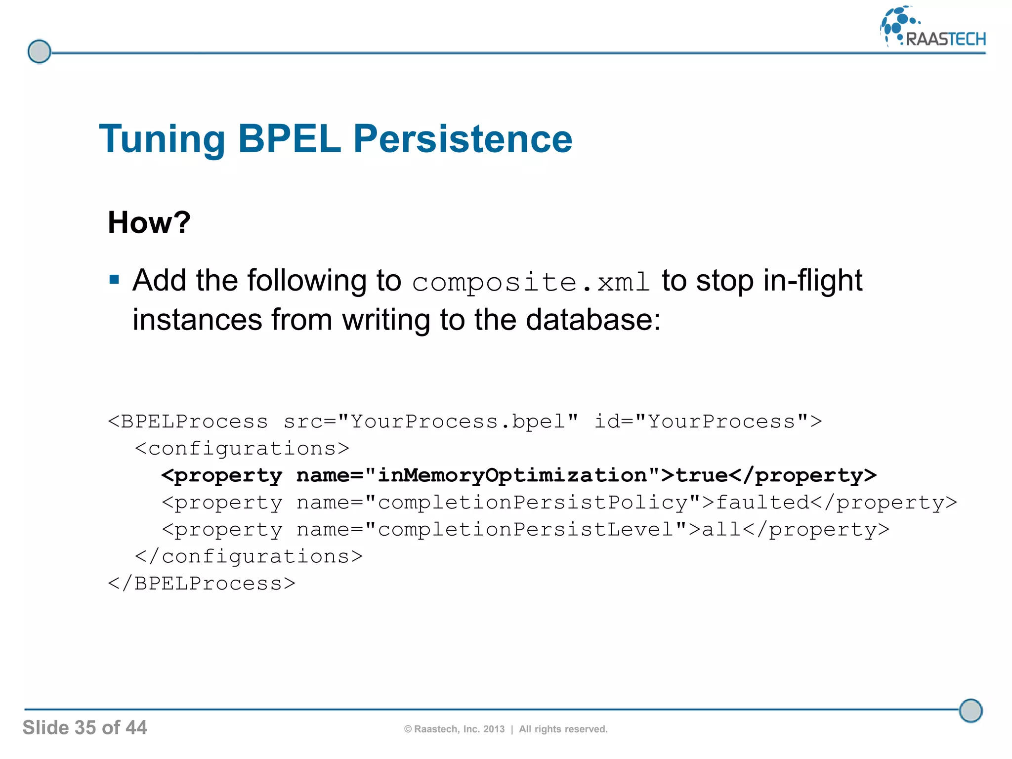 Slide 35 of 44 © Raastech, Inc. 2013 | All rights reserved.
Tuning BPEL Persistence
How?
 Add the following to composite.xml to stop in-flight
instances from writing to the database:
<BPELProcess src="YourProcess.bpel" id="YourProcess">
<configurations>
<property name="inMemoryOptimization">true</property>
<property name="completionPersistPolicy">faulted</property>
<property name="completionPersistLevel">all</property>
</configurations>
</BPELProcess>
 