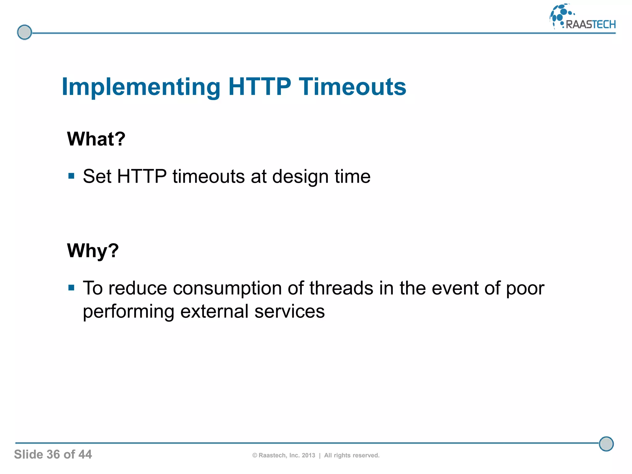Slide 36 of 44 © Raastech, Inc. 2013 | All rights reserved.
Implementing HTTP Timeouts
What?
 Set HTTP timeouts at design time
Why?
 To reduce consumption of threads in the event of poor
performing external services
 