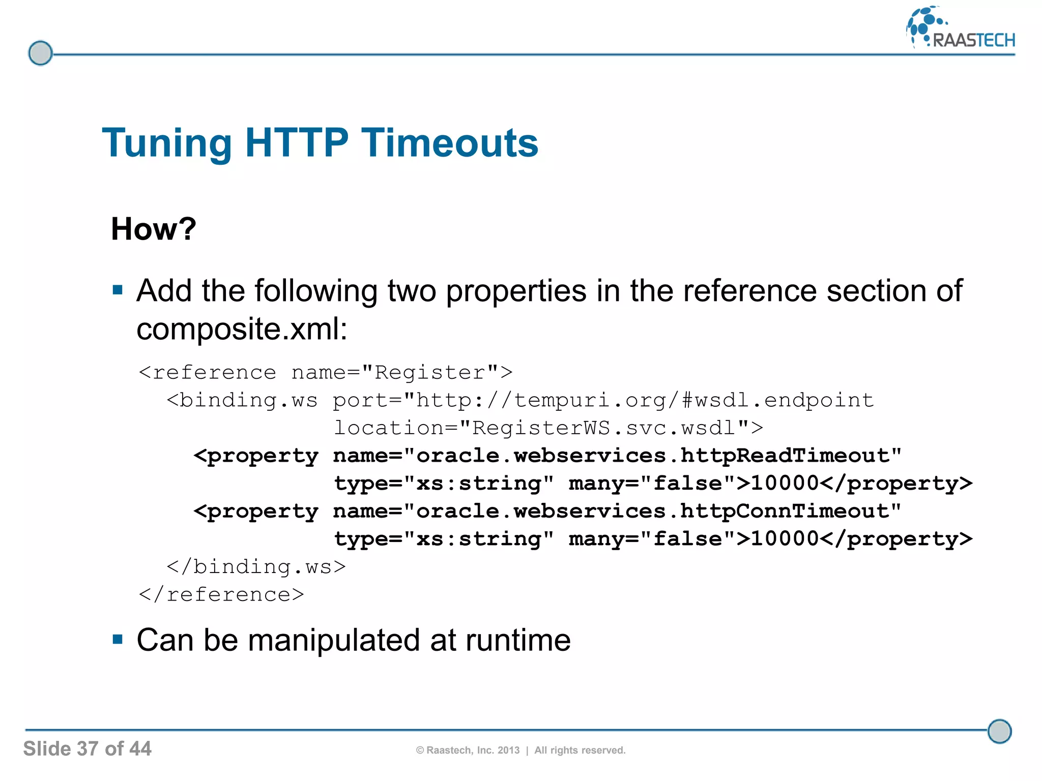 Slide 37 of 44 © Raastech, Inc. 2013 | All rights reserved.
Tuning HTTP Timeouts
How?
 Add the following two properties in the reference section of
composite.xml:
<reference name="Register">
<binding.ws port="http://tempuri.org/#wsdl.endpoint
location="RegisterWS.svc.wsdl">
<property name="oracle.webservices.httpReadTimeout"
type="xs:string" many="false">10000</property>
<property name="oracle.webservices.httpConnTimeout"
type="xs:string" many="false">10000</property>
</binding.ws>
</reference>
 Can be manipulated at runtime
 