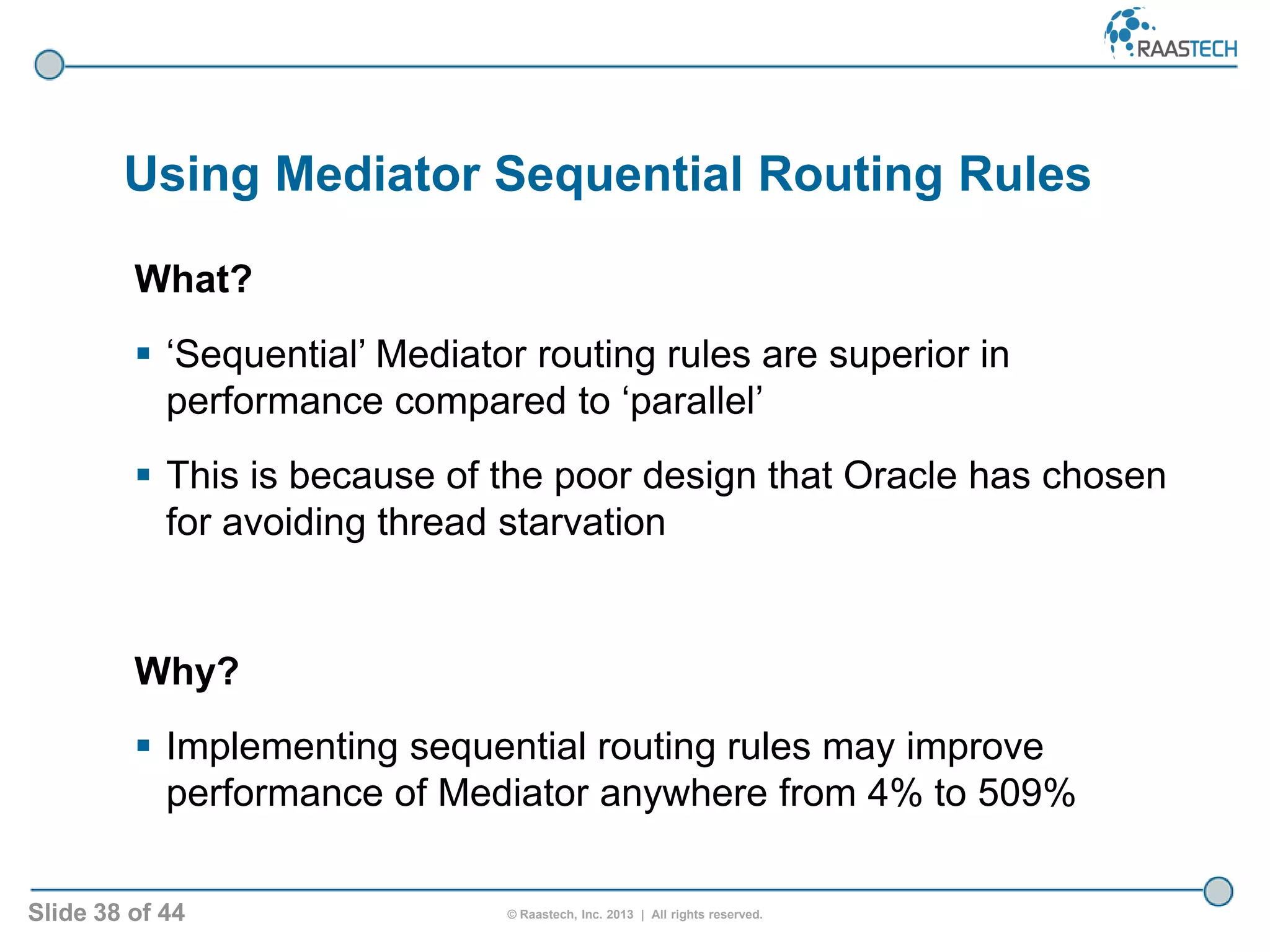 Slide 38 of 44 © Raastech, Inc. 2013 | All rights reserved.
Using Mediator Sequential Routing Rules
What?
 ‘Sequential’ Mediator routing rules are superior in
performance compared to ‘parallel’
 This is because of the poor design that Oracle has chosen
for avoiding thread starvation
Why?
 Implementing sequential routing rules may improve
performance of Mediator anywhere from 4% to 509%
 