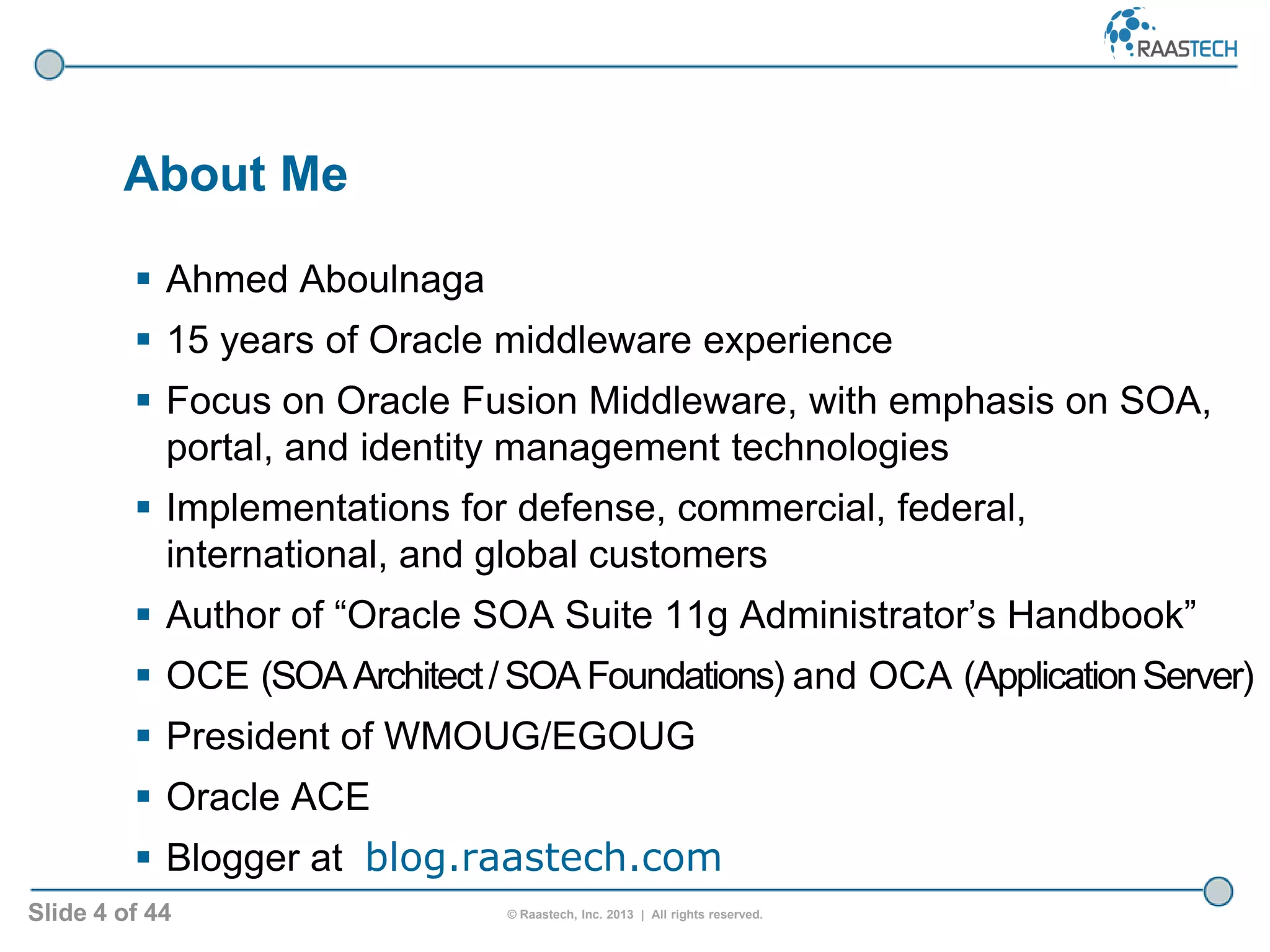 Slide 4 of 44 © Raastech, Inc. 2013 | All rights reserved.
 Ahmed Aboulnaga
 15 years of Oracle middleware experience
 Focus on Oracle Fusion Middleware, with emphasis on SOA,
portal, and identity management technologies
 Implementations for defense, commercial, federal,
international, and global customers
 Author of “Oracle SOA Suite 11g Administrator’s Handbook”
 OCE (SOAArchitect/SOAFoundations) and OCA (ApplicationServer)
 President of WMOUG/EGOUG
 Oracle ACE
 Blogger at blog.raastech.com
About Me
 