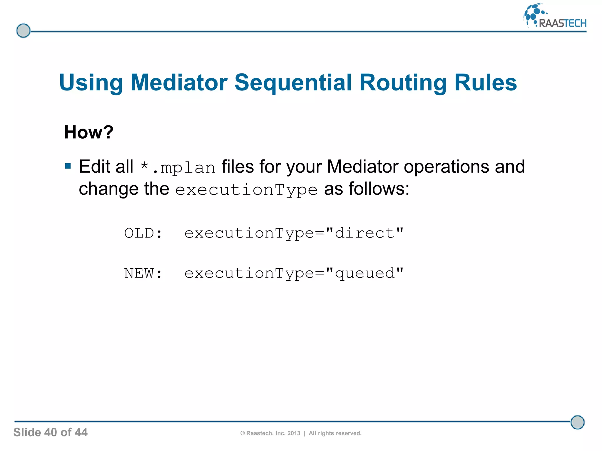 Slide 40 of 44 © Raastech, Inc. 2013 | All rights reserved.
Using Mediator Sequential Routing Rules
How?
 Edit all *.mplan files for your Mediator operations and
change the executionType as follows:
OLD: executionType="direct"
NEW: executionType="queued"
 