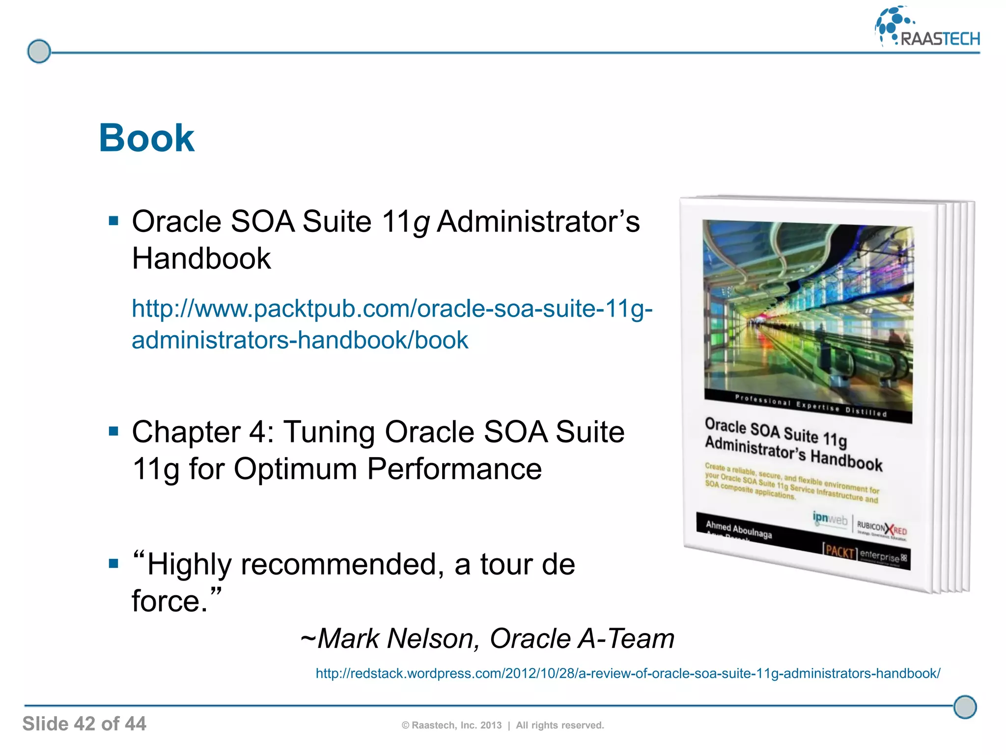 Slide 42 of 44 © Raastech, Inc. 2013 | All rights reserved.
 Oracle SOA Suite 11g Administrator’s
Handbook
http://www.packtpub.com/oracle-soa-suite-11g-
administrators-handbook/book
 Chapter 4: Tuning Oracle SOA Suite
11g for Optimum Performance
 “Highly recommended, a tour de
force.”
~Mark Nelson, Oracle A-Team
Book
http://redstack.wordpress.com/2012/10/28/a-review-of-oracle-soa-suite-11g-administrators-handbook/
 