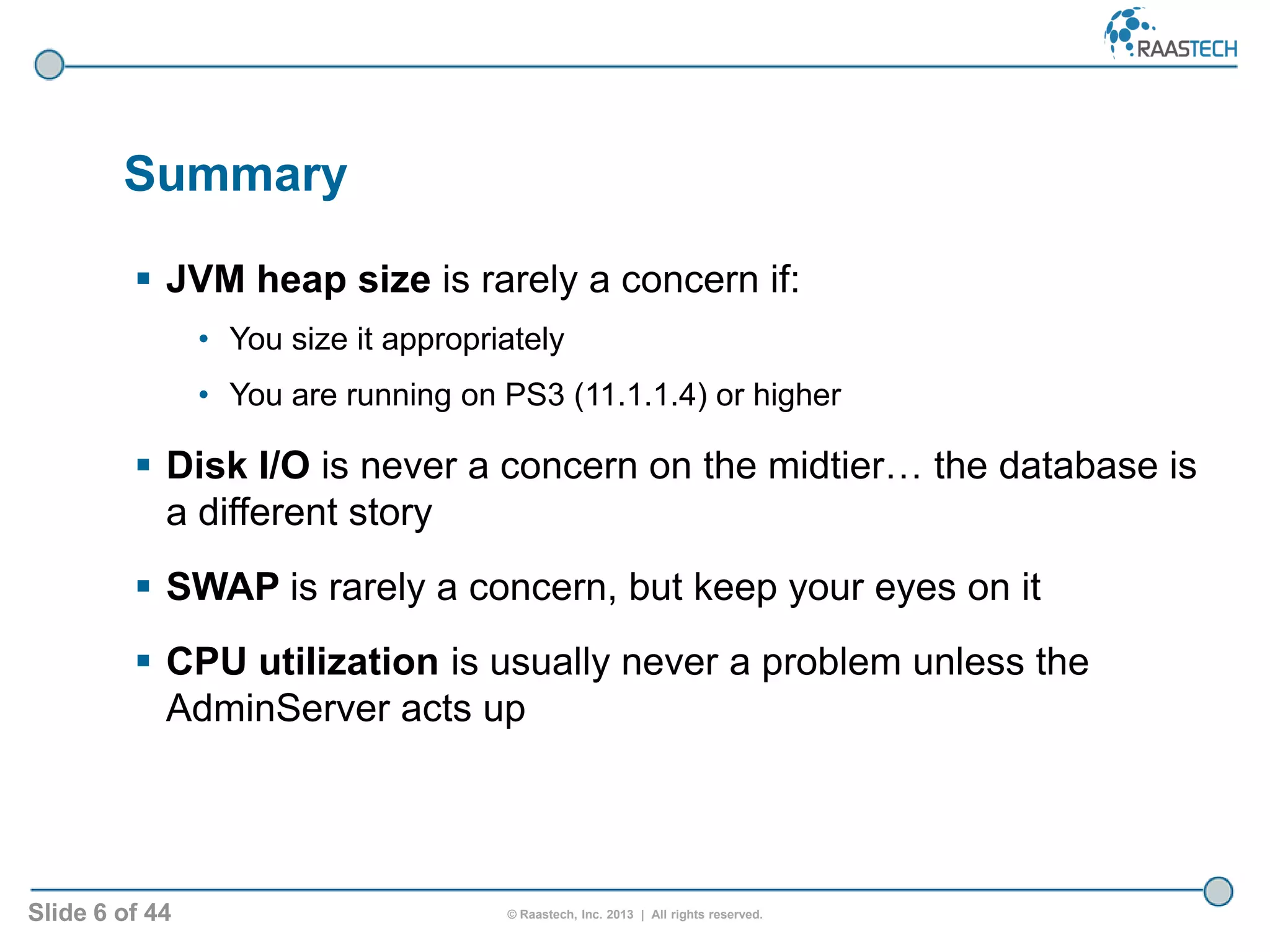 Slide 6 of 44 © Raastech, Inc. 2013 | All rights reserved.
Summary
 JVM heap size is rarely a concern if:
• You size it appropriately
• You are running on PS3 (11.1.1.4) or higher
 Disk I/O is never a concern on the midtier… the database is
a different story
 SWAP is rarely a concern, but keep your eyes on it
 CPU utilization is usually never a problem unless the
AdminServer acts up
 