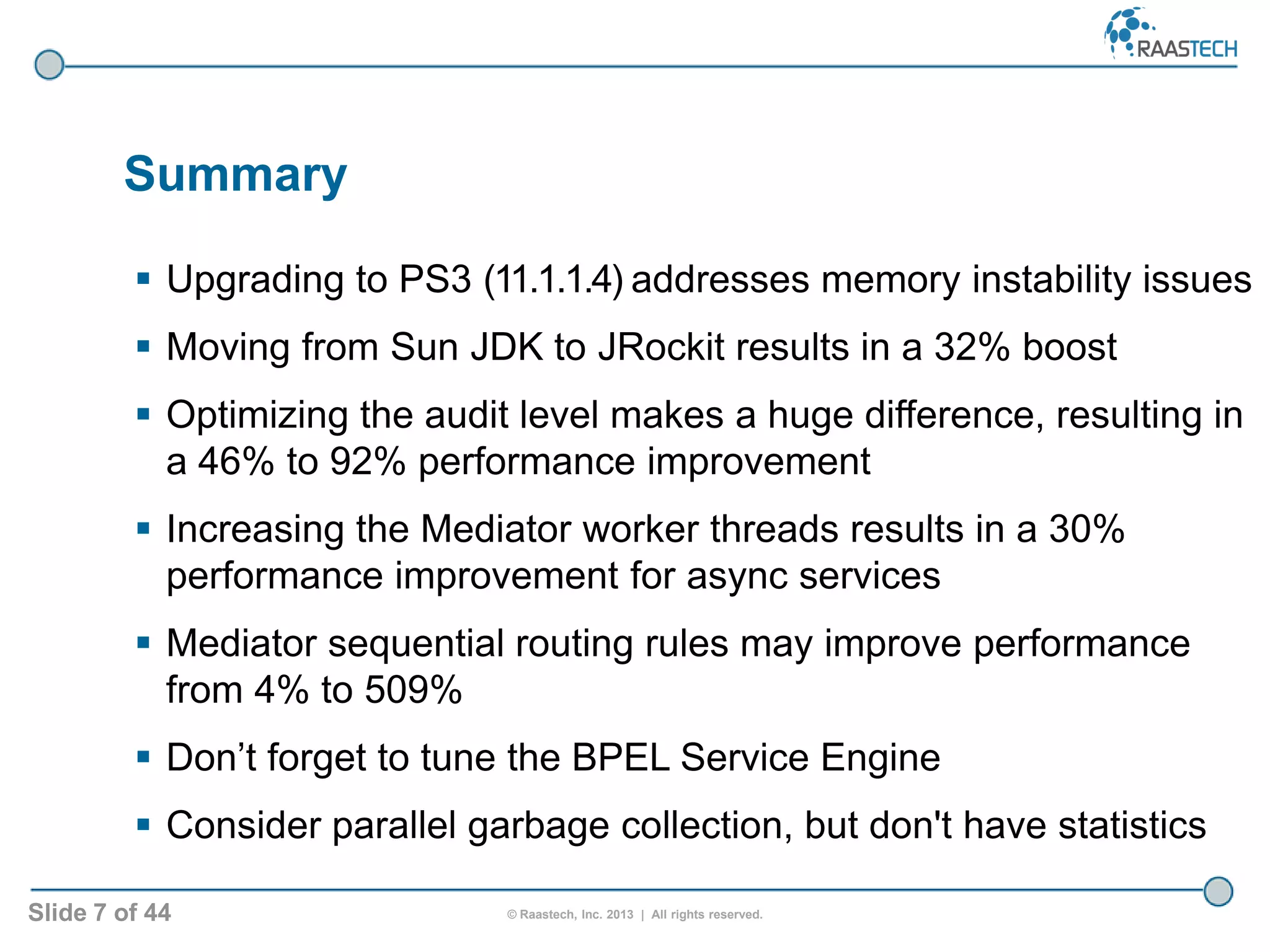 Slide 7 of 44 © Raastech, Inc. 2013 | All rights reserved.
Summary
 Upgrading to PS3 (11.1.1.4) addresses memory instability issues
 Moving from Sun JDK to JRockit results in a 32% boost
 Optimizing the audit level makes a huge difference, resulting in
a 46% to 92% performance improvement
 Increasing the Mediator worker threads results in a 30%
performance improvement for async services
 Mediator sequential routing rules may improve performance
from 4% to 509%
 Don’t forget to tune the BPEL Service Engine
 Consider parallel garbage collection, but don't have statistics
 