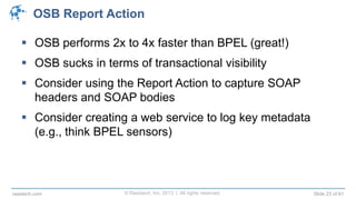 © Raastech, Inc. 2013 | All rights reserved. Slide 23 of 61raastech.com
OSB Report Action
 OSB performs 2x to 4x faster than BPEL (great!)
 OSB sucks in terms of transactional visibility
 Consider using the Report Action to capture SOAP
headers and SOAP bodies
 Consider creating a web service to log key metadata
(e.g., think BPEL sensors)
 