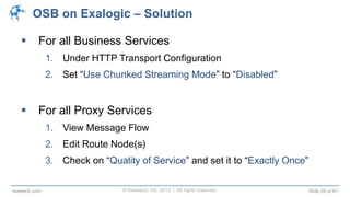 © Raastech, Inc. 2013 | All rights reserved. Slide 29 of 61raastech.com
OSB on Exalogic – Solution
 For all Business Services
1. Under HTTP Transport Configuration
2. Set “Use Chunked Streaming Mode” to “Disabled”
 For all Proxy Services
1. View Message Flow
2. Edit Route Node(s)
3. Check on “Quality of Service” and set it to “Exactly Once”
 
