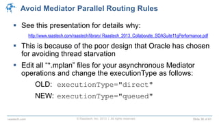 © Raastech, Inc. 2013 | All rights reserved. Slide 36 of 61raastech.com
Avoid Mediator Parallel Routing Rules
 See this presentation for details why:
http://www.raastech.com/raastech/library/ Raastech_2013_Collaborate_SOASuite11gPerformance.pdf
 This is because of the poor design that Oracle has chosen
for avoiding thread starvation
 Edit all “*.mplan” files for your asynchronous Mediator
operations and change the executionType as follows:
OLD: executionType="direct"
NEW: executionType="queued"
 
