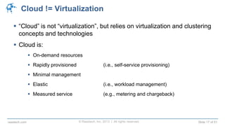 © Raastech, Inc. 2013 | All rights reserved. Slide 17 of 51raastech.com
Cloud != Virtualization
 “Cloud” is not “virtualization”, but relies on virtualization and clustering
concepts and technologies
 Cloud is:
 On-demand resources
 Rapidly provisioned (i.e., self-service provisioning)
 Minimal management
 Elastic (i.e., workload management)
 Measured service (e.g., metering and chargeback)
 