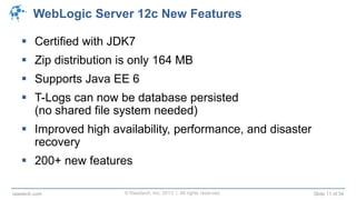 © Raastech, Inc. 2013 | All rights reserved. Slide 11 of 34raastech.com
WebLogic Server 12c New Features
 Certified with JDK7
 Zip distribution is only 164 MB
 Supports Java EE 6
 T-Logs can now be database persisted
(no shared file system needed)
 Improved high availability, performance, and disaster
recovery
 200+ new features
 