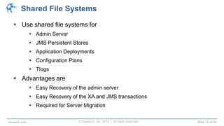 © Raastech, Inc. 2013 | All rights reserved. Slide 15 of 34raastech.com
Shared File Systems
 Use shared file systems for
 Admin Server
 JMS Persistent Stores
 Application Deployments
 Configuration Plans
 Tlogs
 Advantages are
 Easy Recovery of the admin server
 Easy Recovery of the XA and JMS transactions
 Required for Server Migration
 